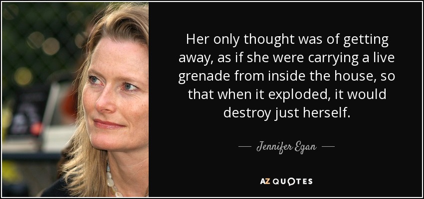 Her only thought was of getting away, as if she were carrying a live grenade from inside the house, so that when it exploded, it would destroy just herself. - Jennifer Egan