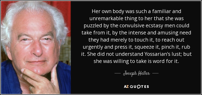 Her own body was such a familiar and unremarkable thing to her that she was puzzled by the convulsive ecstasy men could take from it, by the intense and amusing need they had merely to touch it, to reach out urgently and press it, squeeze it, pinch it, rub it. She did not understand Yossarian's lust; but she was willing to take is word for it. - Joseph Heller