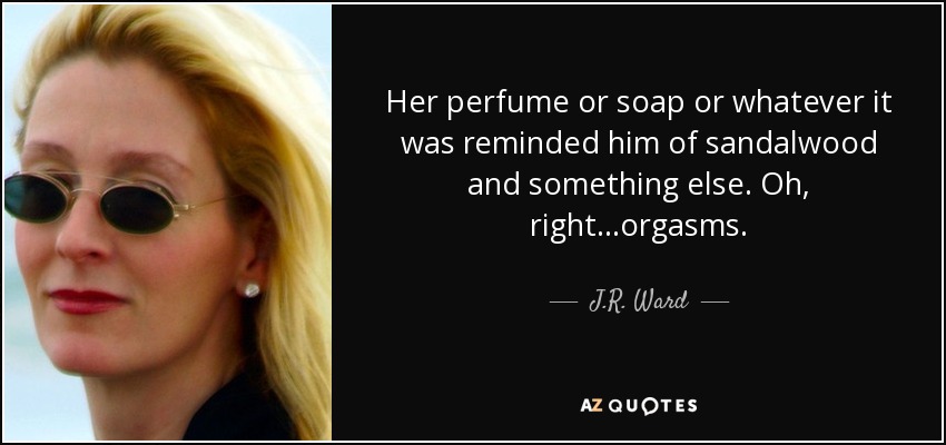 Her perfume or soap or whatever it was reminded him of sandalwood and something else. Oh, right...orgasms. - J.R. Ward