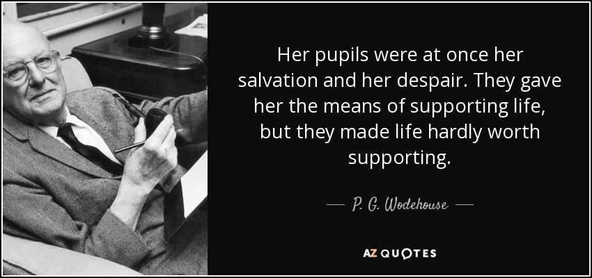 Her pupils were at once her salvation and her despair. They gave her the means of supporting life, but they made life hardly worth supporting. - P. G. Wodehouse