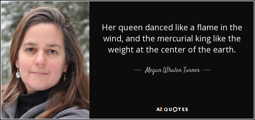 Her queen danced like a flame in the wind, and the mercurial king like the weight at the center of the earth. - Megan Whalen Turner