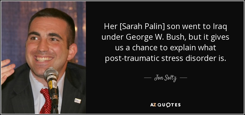 Her [Sarah Palin] son went to Iraq under George W. Bush, but it gives us a chance to explain what post-traumatic stress disorder is. - Jon Soltz