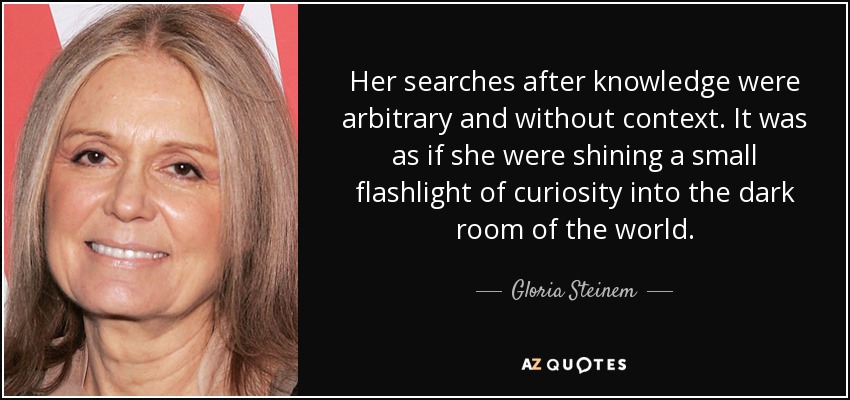Her searches after knowledge were arbitrary and without context. It was as if she were shining a small flashlight of curiosity into the dark room of the world. - Gloria Steinem