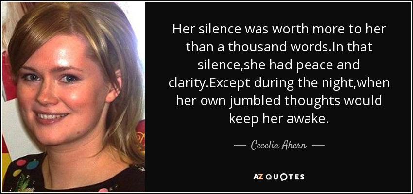 Her silence was worth more to her than a thousand words.In that silence,she had peace and clarity.Except during the night,when her own jumbled thoughts would keep her awake. - Cecelia Ahern
