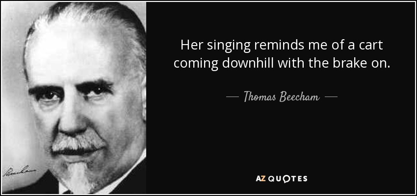Her singing reminds me of a cart coming downhill with the brake on. - Thomas Beecham