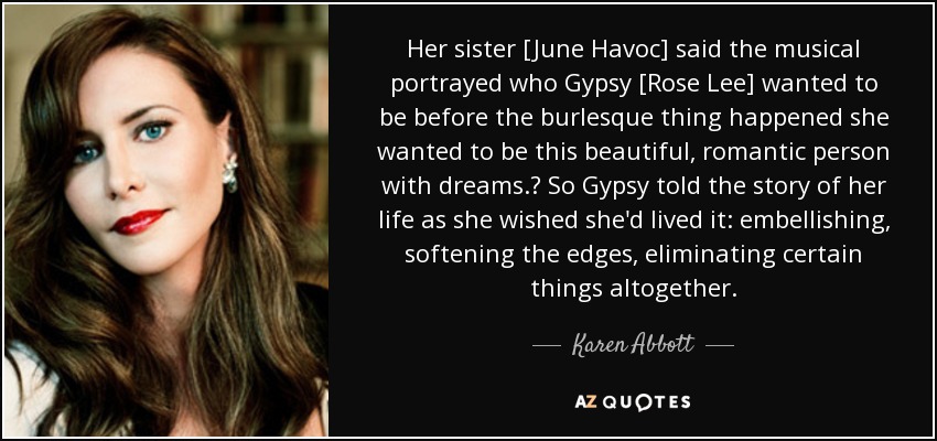 Her sister [June Havoc] said the musical portrayed who Gypsy [Rose Lee] wanted to be before the burlesque thing happened she wanted to be this beautiful, romantic person with dreams. So Gypsy told the story of her life as she wished she'd lived it: embellishing, softening the edges, eliminating certain things altogether. - Karen Abbott