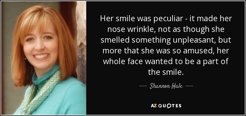 Her smile was peculiar - it made her nose wrinkle, not as though she smelled something unpleasant, but more that she was so amused, her whole face wanted to be a part of the smile. - Shannon Hale