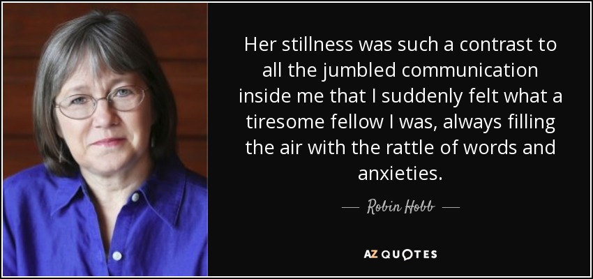 Her stillness was such a contrast to all the jumbled communication inside me that I suddenly felt what a tiresome fellow I was, always filling the air with the rattle of words and anxieties. - Robin Hobb