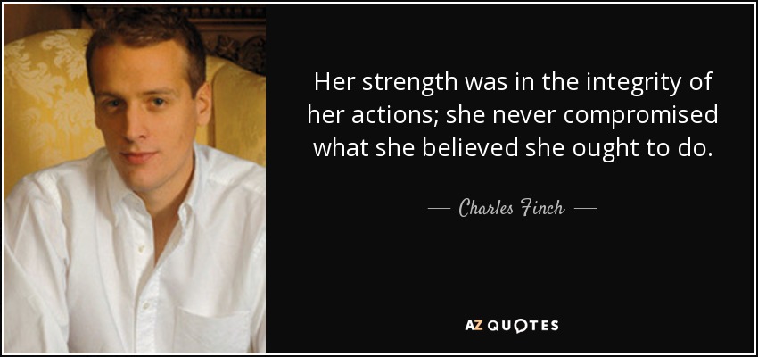Her strength was in the integrity of her actions; she never compromised what she believed she ought to do. - Charles Finch