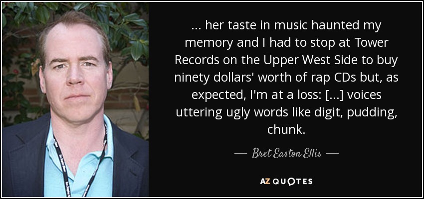 ... her taste in music haunted my memory and I had to stop at Tower Records on the Upper West Side to buy ninety dollars' worth of rap CDs but, as expected, I'm at a loss: [...] voices uttering ugly words like digit, pudding, chunk. - Bret Easton Ellis