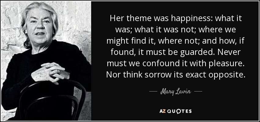 Her theme was happiness: what it was; what it was not; where we might find it, where not; and how, if found, it must be guarded. Never must we confound it with pleasure. Nor think sorrow its exact opposite. - Mary Lavin