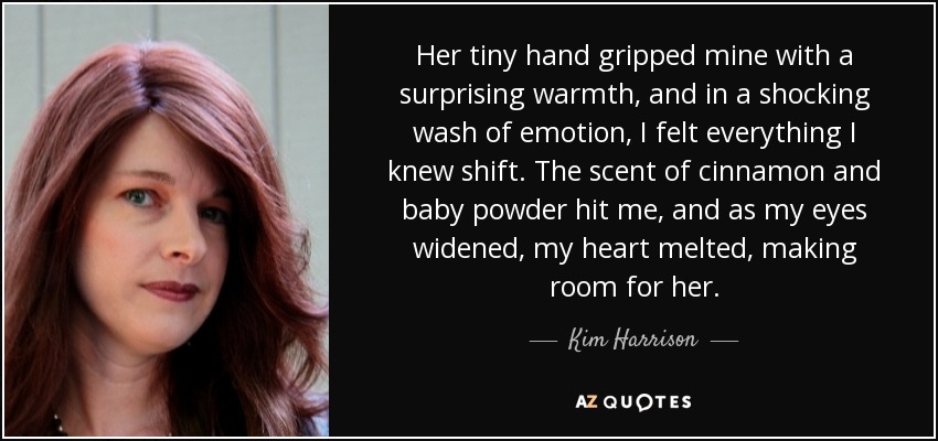 Her tiny hand gripped mine with a surprising warmth, and in a shocking wash of emotion, I felt everything I knew shift. The scent of cinnamon and baby powder hit me, and as my eyes widened, my heart melted, making room for her. - Kim Harrison