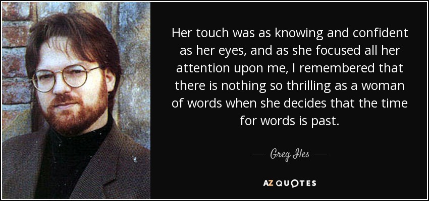 Her touch was as knowing and confident as her eyes, and as she focused all her attention upon me, I remembered that there is nothing so thrilling as a woman of words when she decides that the time for words is past. - Greg Iles