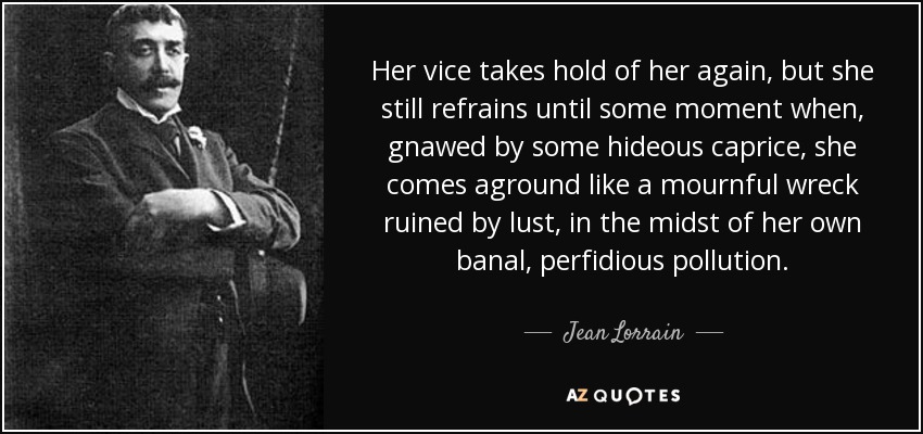 Her vice takes hold of her again, but she still refrains until some moment when, gnawed by some hideous caprice, she comes aground like a mournful wreck ruined by lust, in the midst of her own banal, perfidious pollution. - Jean Lorrain
