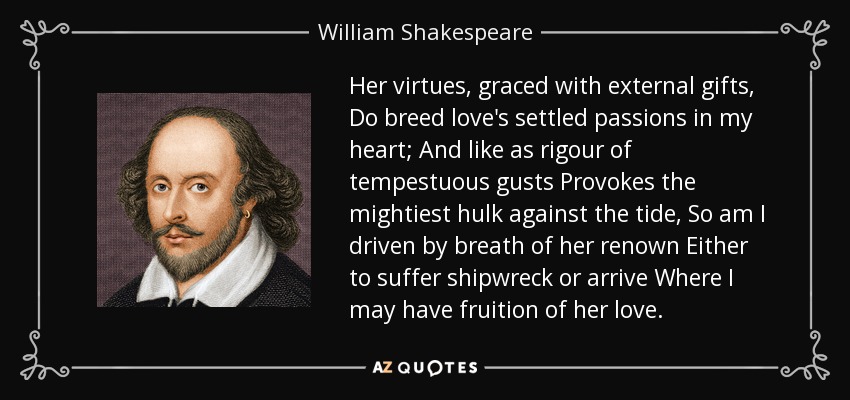 Her virtues, graced with external gifts, Do breed love's settled passions in my heart; And like as rigour of tempestuous gusts Provokes the mightiest hulk against the tide, So am I driven by breath of her renown Either to suffer shipwreck or arrive Where I may have fruition of her love. - William Shakespeare