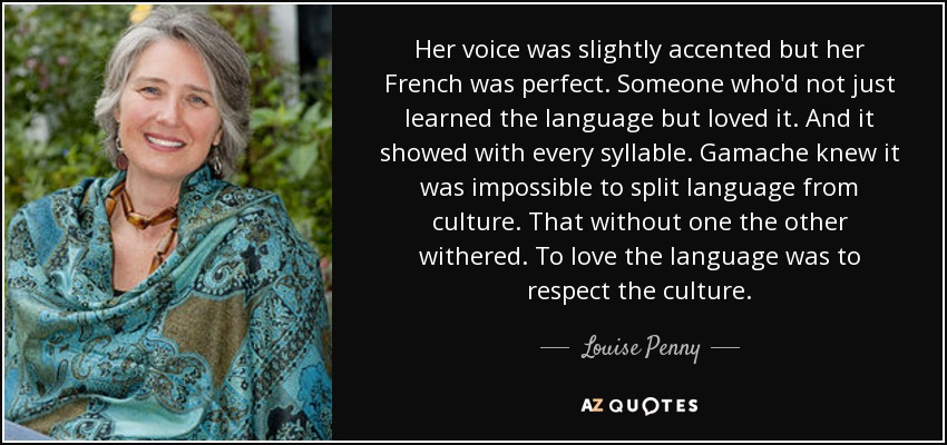 Her voice was slightly accented but her French was perfect. Someone who'd not just learned the language but loved it. And it showed with every syllable. Gamache knew it was impossible to split language from culture. That without one the other withered. To love the language was to respect the culture. - Louise Penny