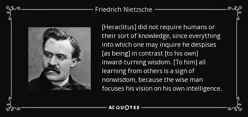 [Heraclitus] did not require humans or their sort of knowledge, since everything into which one may inquire he despises [as being] in contrast [to his own] inward-turning wisdom. [To him] all learning from others is a sign of nonwisdom, because the wise man focuses his vision on his own intelligence. - Friedrich Nietzsche