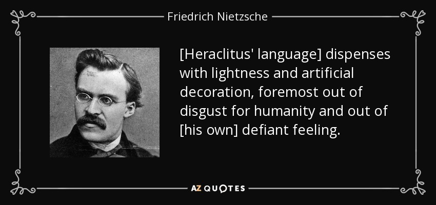 [Heraclitus' language] dispenses with lightness and artificial decoration, foremost out of disgust for humanity and out of [his own] defiant feeling. - Friedrich Nietzsche