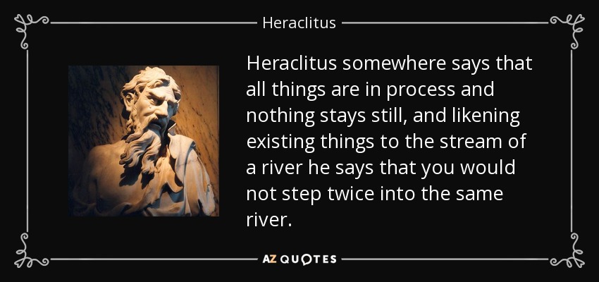 Heraclitus somewhere says that all things are in process and nothing stays still, and likening existing things to the stream of a river he says that you would not step twice into the same river. - Heraclitus