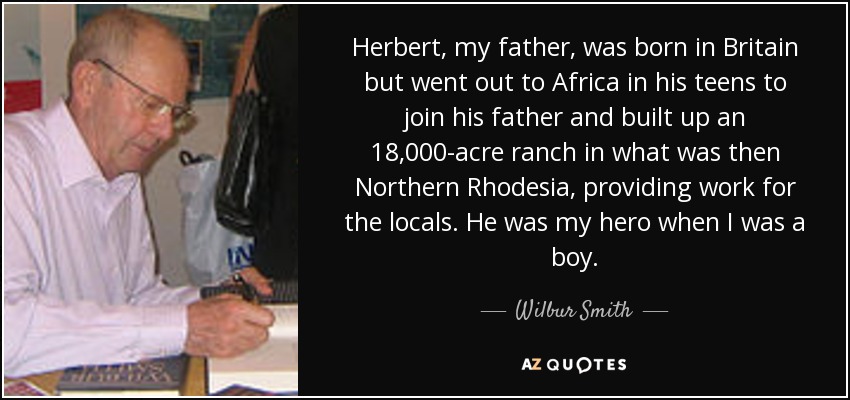 Herbert, my father, was born in Britain but went out to Africa in his teens to join his father and built up an 18,000-acre ranch in what was then Northern Rhodesia, providing work for the locals. He was my hero when I was a boy. - Wilbur Smith