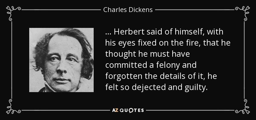 ... Herbert said of himself, with his eyes fixed on the fire, that he thought he must have committed a felony and forgotten the details of it, he felt so dejected and guilty. - Charles Dickens