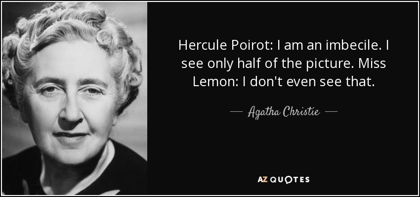 Hercule Poirot: I am an imbecile. I see only half of the picture. Miss Lemon: I don't even see that. - Agatha Christie