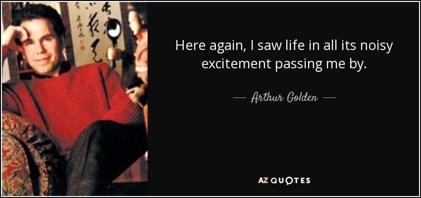 Here again, I saw life in all its noisy excitement passing me by. - Arthur Golden