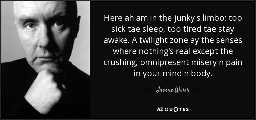 Here ah am in the junky's limbo; too sick tae sleep, too tired tae stay awake. A twilight zone ay the senses where nothing's real except the crushing, omnipresent misery n pain in your mind n body. - Irvine Welsh