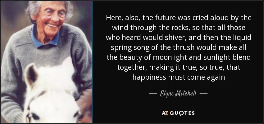 Here, also, the future was cried aloud by the wind through the rocks, so that all those who heard would shiver, and then the liquid spring song of the thrush would make all the beauty of moonlight and sunlight blend together, making it true, so true, that happiness must come again - Elyne Mitchell