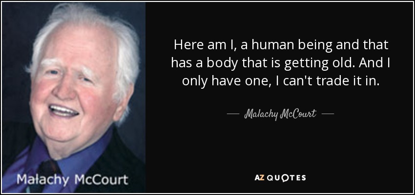 Here am I, a human being and that has a body that is getting old. And I only have one, I can't trade it in. - Malachy McCourt