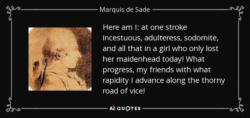 Here am I: at one stroke incestuous, adulteress, sodomite, and all that in a girl who only lost her maidenhead today! What progress, my friends with what rapidity I advance along the thorny road of vice! - Marquis de Sade