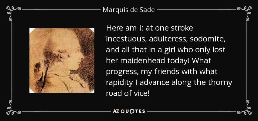 Here am I: at one stroke incestuous, adulteress, sodomite, and all that in a girl who only lost her maidenhead today! What progress, my friends with what rapidity I advance along the thorny road of vice! - Marquis de Sade