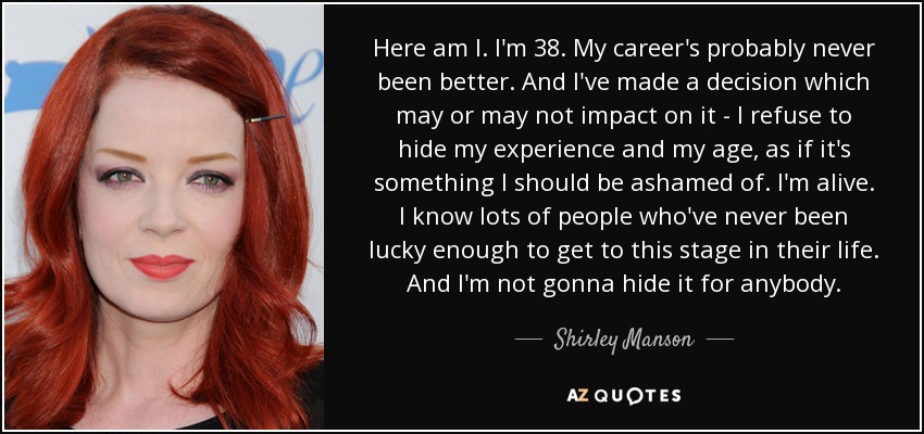 Here am I. I'm 38. My career's probably never been better. And I've made a decision which may or may not impact on it - I refuse to hide my experience and my age, as if it's something I should be ashamed of. I'm alive. I know lots of people who've never been lucky enough to get to this stage in their life. And I'm not gonna hide it for anybody. - Shirley Manson