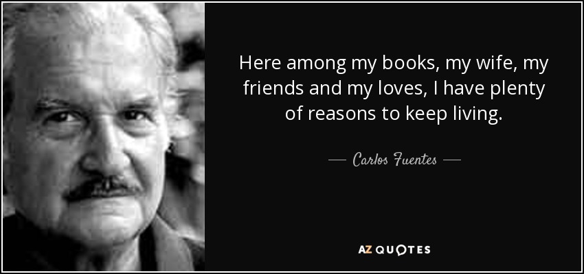 Here among my books, my wife, my friends and my loves, I have plenty of reasons to keep living. - Carlos Fuentes