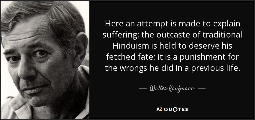 Here an attempt is made to explain suffering: the outcaste of traditional Hinduism is held to deserve his fetched fate; it is a punishment for the wrongs he did in a previous life. - Walter Kaufmann