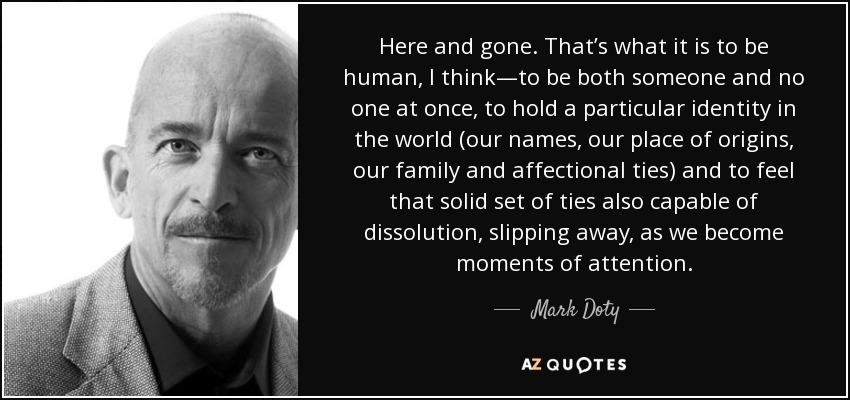 Here and gone. That’s what it is to be human, I think—to be both someone and no one at once, to hold a particular identity in the world (our names, our place of origins, our family and affectional ties) and to feel that solid set of ties also capable of dissolution, slipping away, as we become moments of attention. - Mark Doty