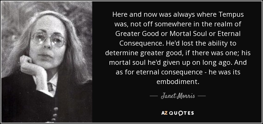 Here and now was always where Tempus was, not off somewhere in the realm of Greater Good or Mortal Soul or Eternal Consequence. He'd lost the ability to determine greater good, if there was one; his mortal soul he'd given up on long ago. And as for eternal consequence - he was its embodiment. - Janet Morris