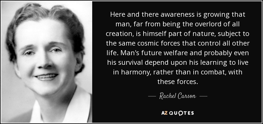 Here and there awareness is growing that man, far from being the overlord of all creation, is himself part of nature, subject to the same cosmic forces that control all other life. Man's future welfare and probably even his survival depend upon his learning to live in harmony, rather than in combat, with these forces. - Rachel Carson