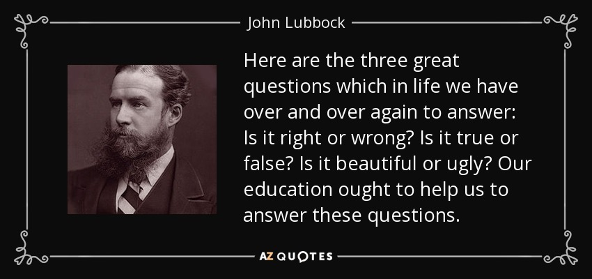Here are the three great questions which in life we have over and over again to answer: Is it right or wrong? Is it true or false? Is it beautiful or ugly? Our education ought to help us to answer these questions. - John Lubbock