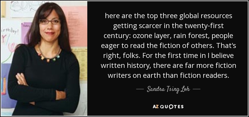 here are the top three global resources getting scarcer in the twenty-first century: ozone layer, rain forest, people eager to read the fiction of others. That's right, folks. For the first time in I believe written history, there are far more fiction writers on earth than fiction readers. - Sandra Tsing Loh
