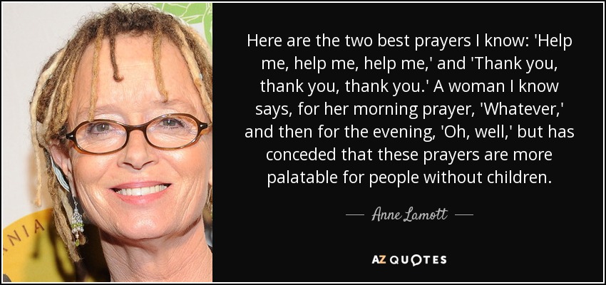Here are the two best prayers I know: 'Help me, help me, help me,' and 'Thank you, thank you, thank you.' A woman I know says, for her morning prayer, 'Whatever,' and then for the evening, 'Oh, well,' but has conceded that these prayers are more palatable for people without children. - Anne Lamott