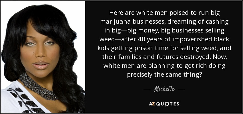 Here are white men poised to run big marijuana businesses, dreaming of cashing in big—big money, big businesses selling weed—after 40 years of impoverished black kids getting prison time for selling weed, and their families and futures destroyed. Now, white men are planning to get rich doing precisely the same thing? - Michel'le