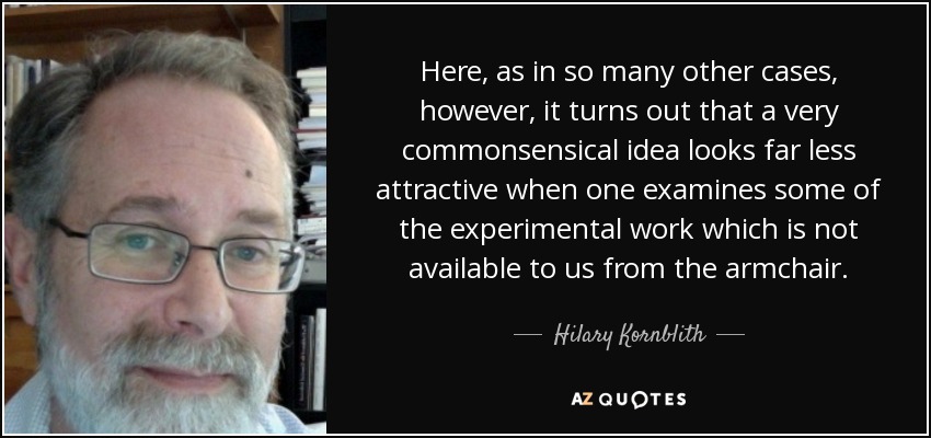 Here, as in so many other cases, however, it turns out that a very commonsensical idea looks far less attractive when one examines some of the experimental work which is not available to us from the armchair. - Hilary Kornblith
