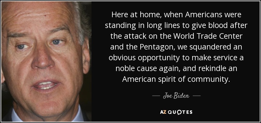 Here at home, when Americans were standing in long lines to give blood after the attack on the World Trade Center and the Pentagon, we squandered an obvious opportunity to make service a noble cause again, and rekindle an American spirit of community. - Joe Biden