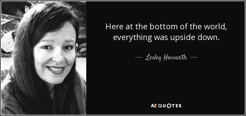 Here at the bottom of the world, everything was upside down. - Lesley Howarth