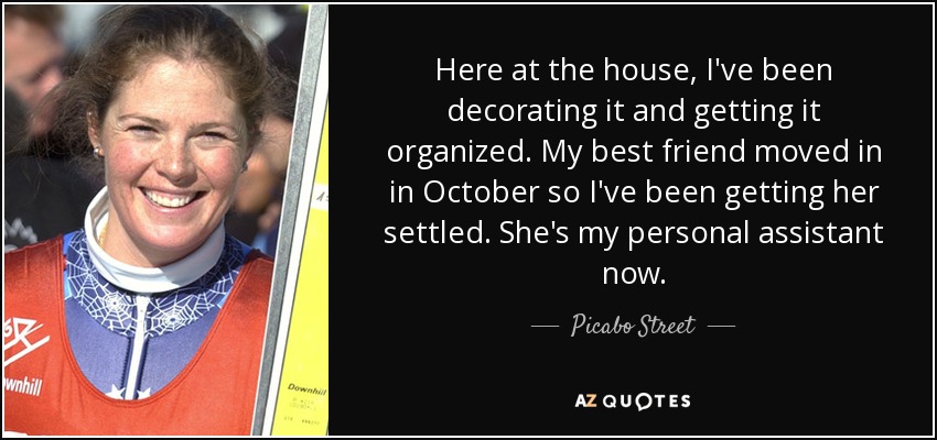 Here at the house, I've been decorating it and getting it organized. My best friend moved in in October so I've been getting her settled. She's my personal assistant now. - Picabo Street