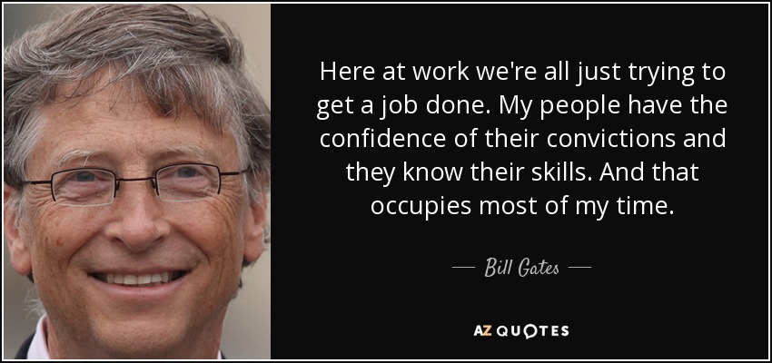 Here at work we're all just trying to get a job done. My people have the confidence of their convictions and they know their skills. And that occupies most of my time. - Bill Gates