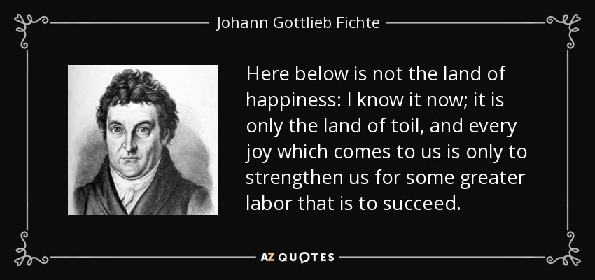 Here below is not the land of happiness: I know it now; it is only the land of toil, and every joy which comes to us is only to strengthen us for some greater labor that is to succeed. - Johann Gottlieb Fichte