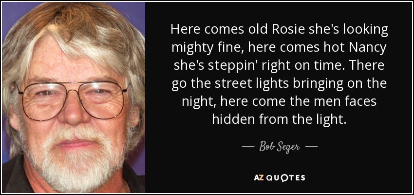 Here comes old Rosie she's looking mighty fine, here comes hot Nancy she's steppin' right on time. There go the street lights bringing on the night, here come the men faces hidden from the light. - Bob Seger