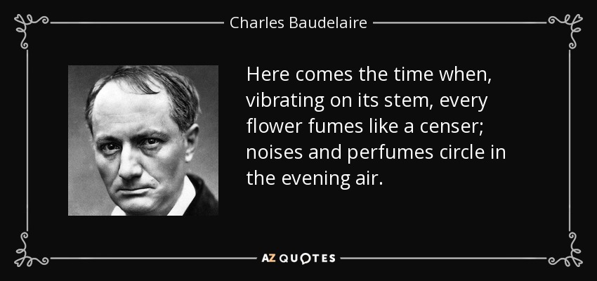 Here comes the time when, vibrating on its stem, every flower fumes like a censer; noises and perfumes circle in the evening air. - Charles Baudelaire